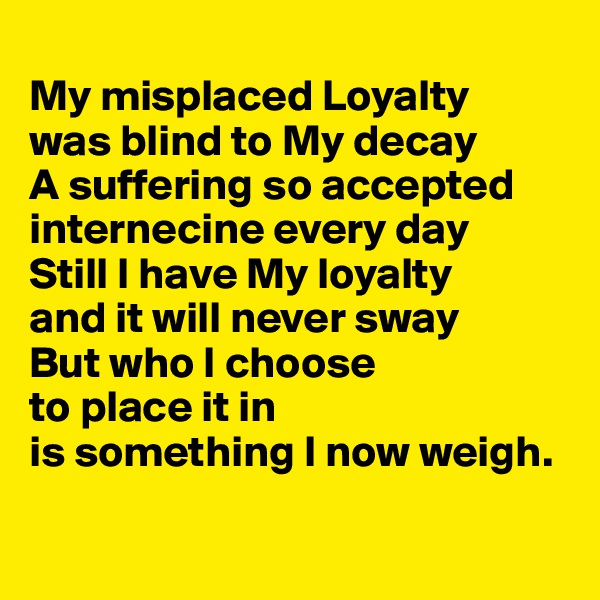 
My misplaced Loyalty 
was blind to My decay 
A suffering so accepted internecine every day 
Still I have My loyalty 
and it will never sway 
But who I choose 
to place it in 
is something I now weigh.


