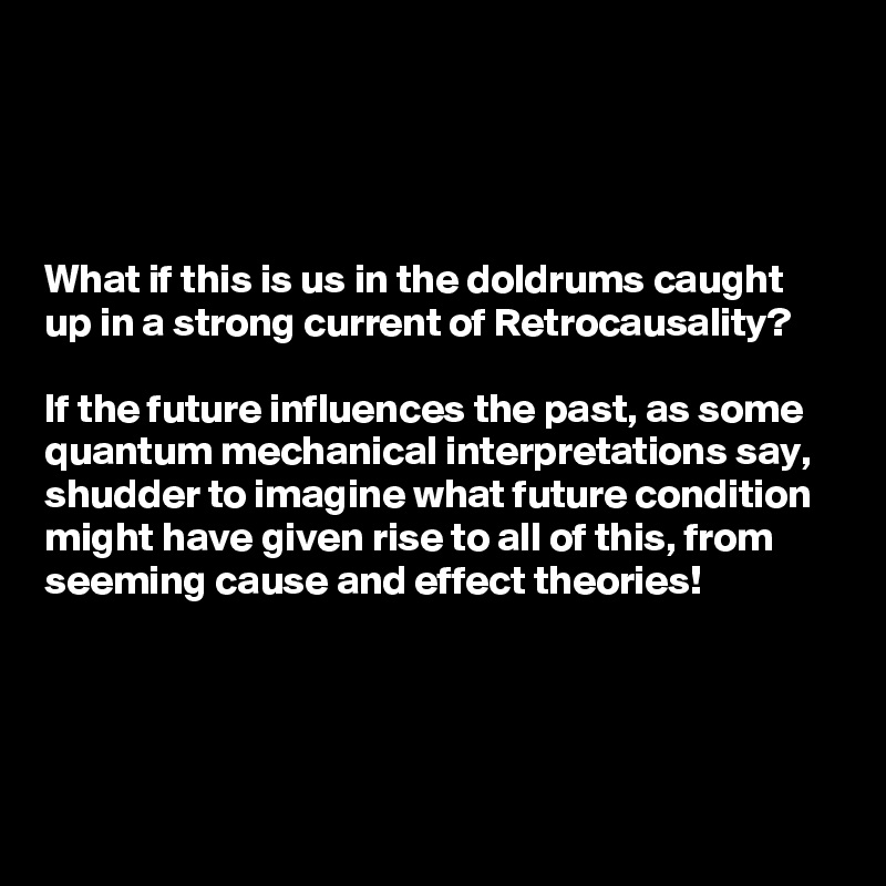 




What if this is us in the doldrums caught up in a strong current of Retrocausality? 

If the future influences the past, as some quantum mechanical interpretations say, shudder to imagine what future condition might have given rise to all of this, from seeming cause and effect theories!



