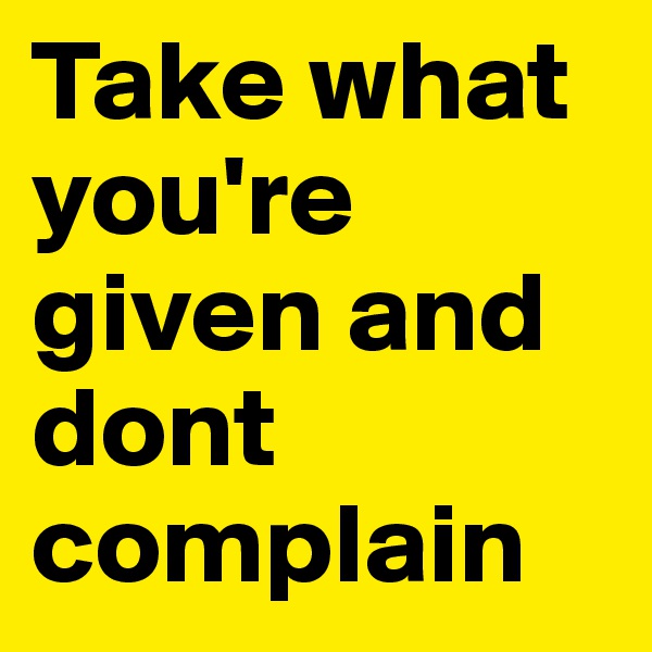 Take what you're given and dont complain 