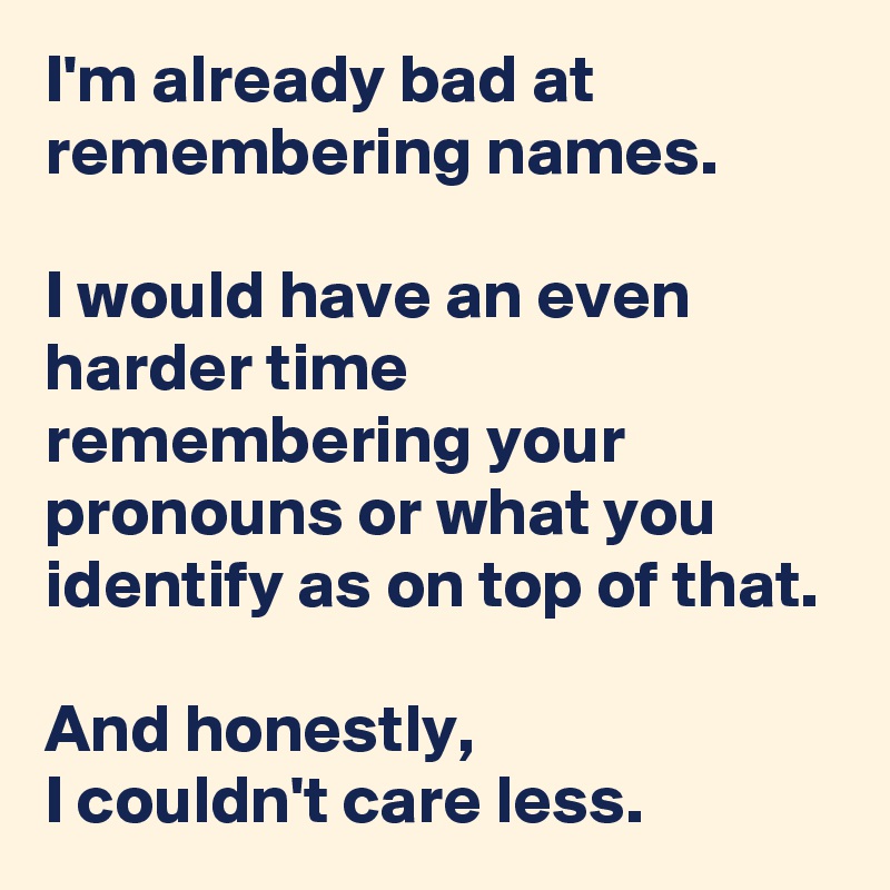 I'm already bad at remembering names. 

I would have an even harder time remembering your pronouns or what you identify as on top of that.

And honestly, 
I couldn't care less.