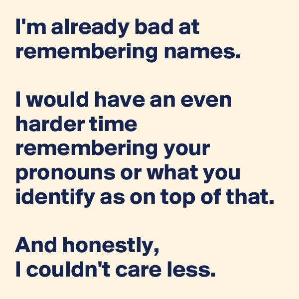 I'm already bad at remembering names. 

I would have an even harder time remembering your pronouns or what you identify as on top of that.

And honestly, 
I couldn't care less.