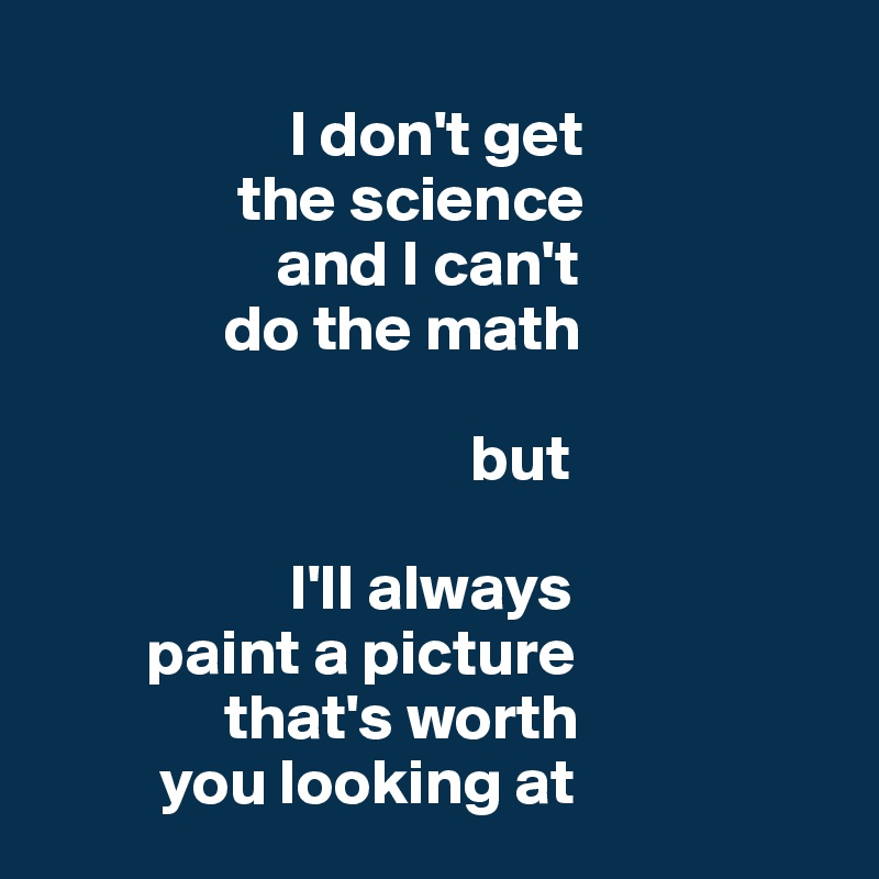 
                   I don't get 
               the science 
                  and I can't 
              do the math

                                 but
                     
                   I'll always
        paint a picture       
              that's worth 
         you looking at