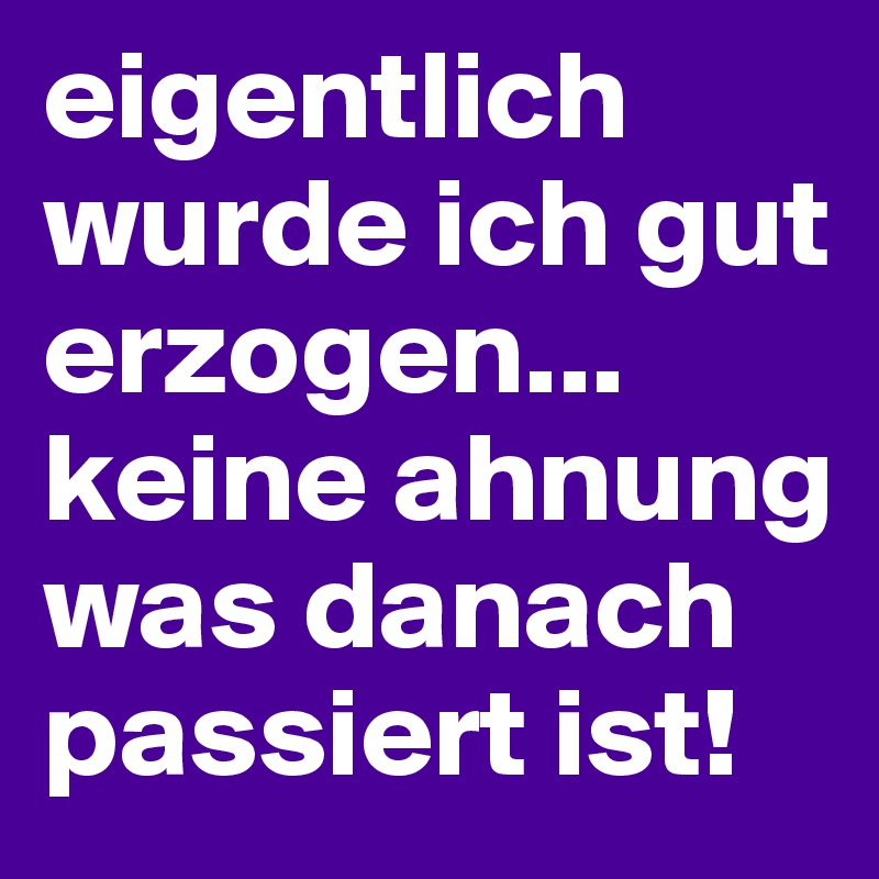 eigentlich wurde ich gut erzogen...
keine ahnung was danach passiert ist!