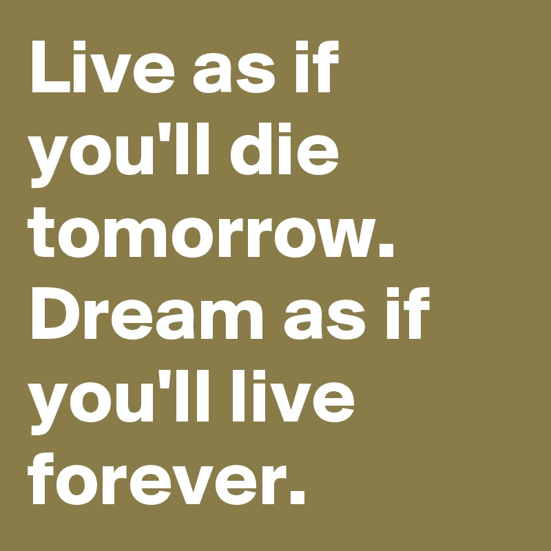 Live as if you'll die tomorrow.  Dream as if you'll live forever. 