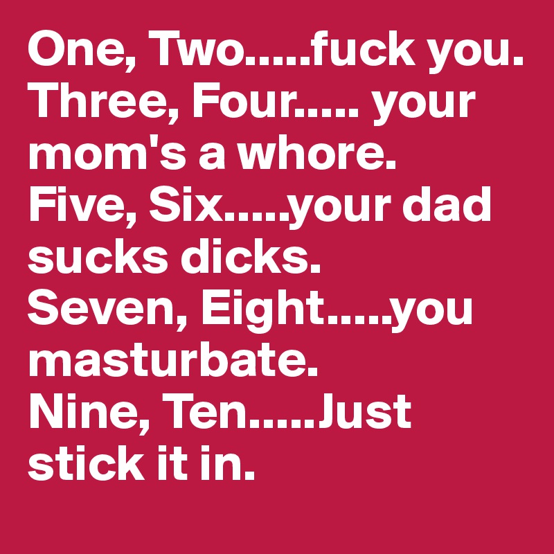 One, Two.....fuck you. 
Three, Four..... your mom's a whore. 
Five, Six.....your dad sucks dicks. 
Seven, Eight.....you masturbate. 
Nine, Ten.....Just stick it in. 