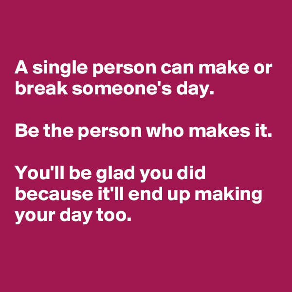 

A single person can make or break someone's day. 

Be the person who makes it. 

You'll be glad you did because it'll end up making your day too.
 
