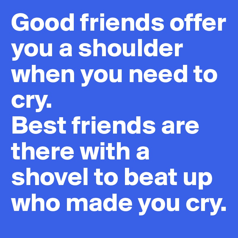 Good friends offer you a shoulder when you need to cry. 
Best friends are there with a shovel to beat up who made you cry.