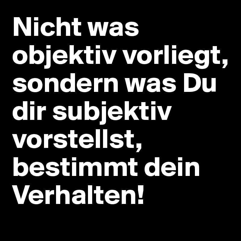 Nicht was objektiv vorliegt, sondern was Du dir subjektiv vorstellst, bestimmt dein Verhalten!