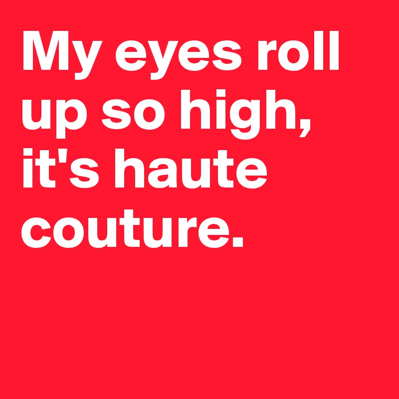 My eyes roll up so high, it's haute couture. 

