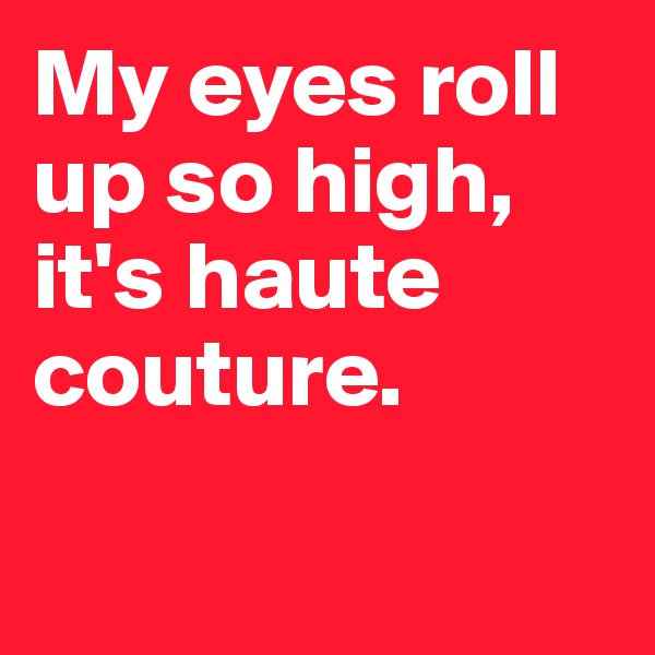 My eyes roll up so high, it's haute couture. 

