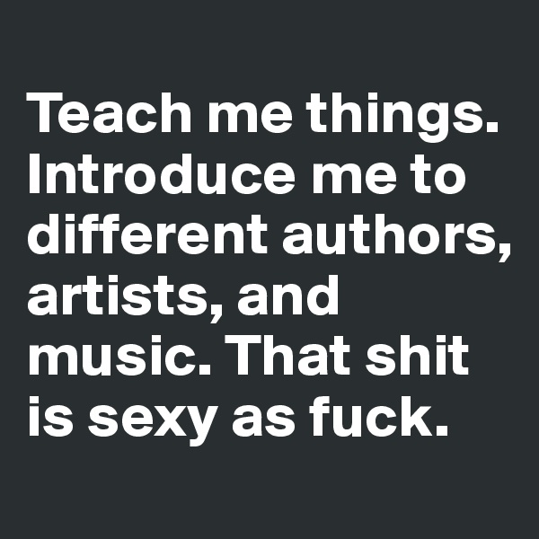 
Teach me things. Introduce me to different authors, artists, and music. That shit is sexy as fuck.