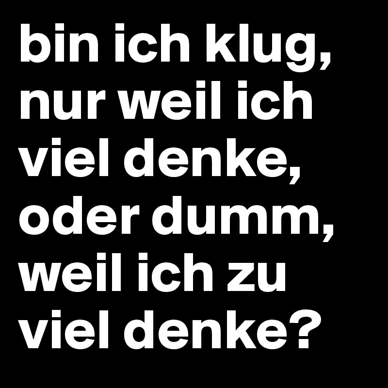 bin ich klug, nur weil ich viel denke, oder dumm, weil ich zu viel denke?