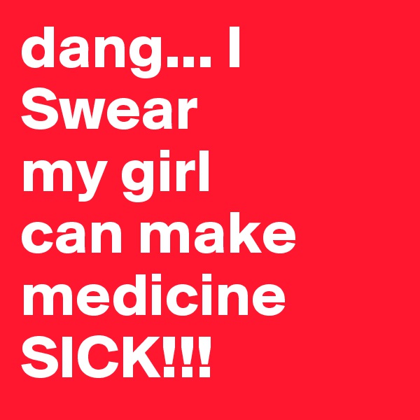 dang... I Swear
my girl
can make
medicine 
SICK!!!