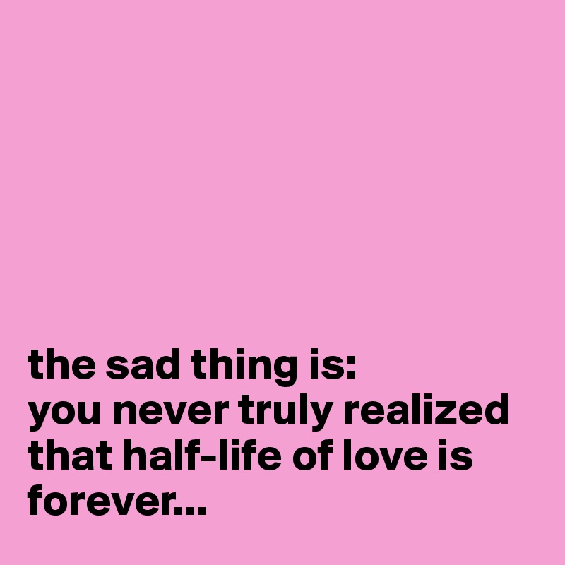 






the sad thing is: 
you never truly realized that half-life of love is forever...