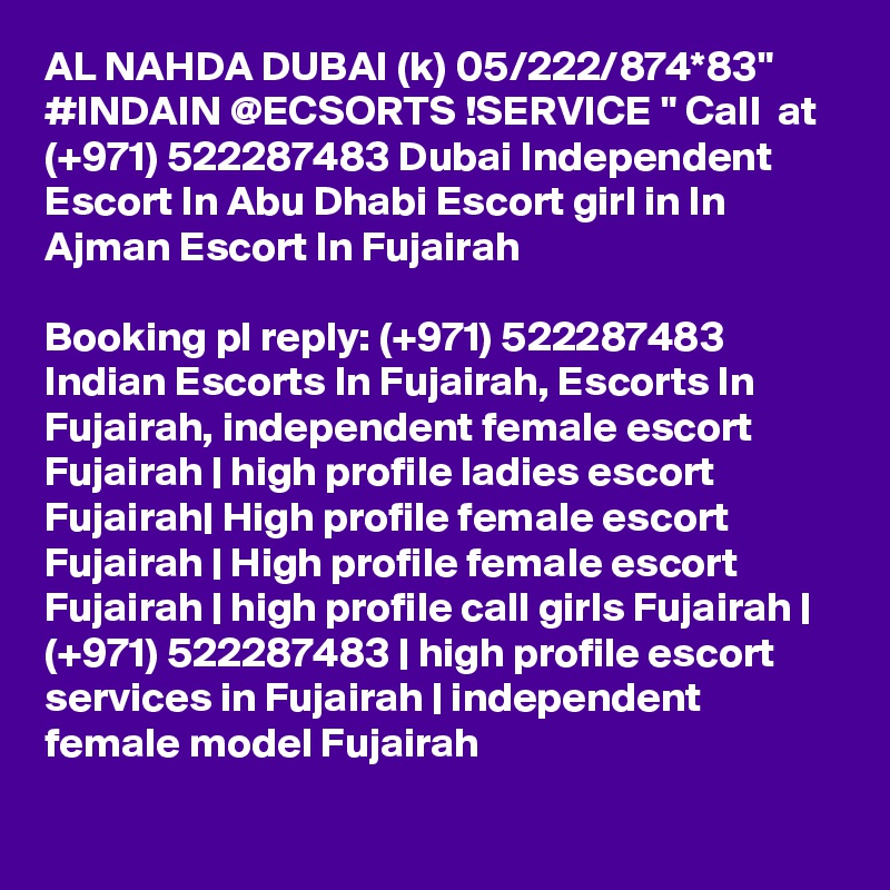 AL NAHDA DUBAI (k) 05/222/874*83" #INDAIN @ECSORTS !SERVICE " Call  at (+971) 522287483 Dubai Independent Escort In Abu Dhabi Escort girl in In Ajman Escort In Fujairah

Booking pl reply: (+971) 522287483 Indian Escorts In Fujairah, Escorts In Fujairah, independent female escort Fujairah | high profile ladies escort Fujairah| High profile female escort Fujairah | High profile female escort Fujairah | high profile call girls Fujairah | (+971) 522287483 | high profile escort services in Fujairah | independent female model Fujairah 
