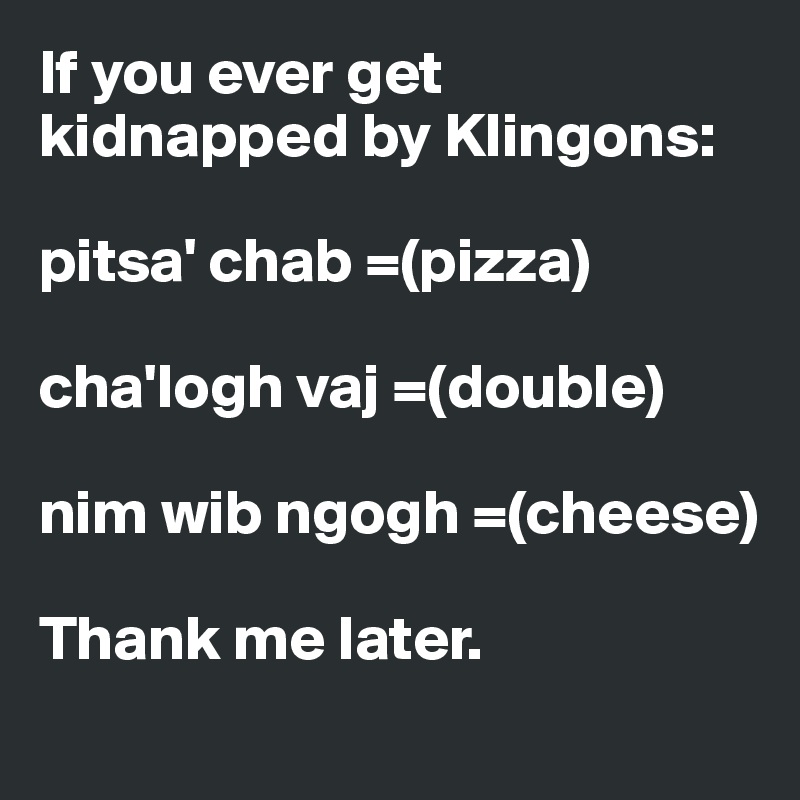 If you ever get kidnapped by Klingons: 

pitsa' chab =(pizza) 

cha'logh vaj =(double) 

nim wib ngogh =(cheese) 

Thank me later.  
