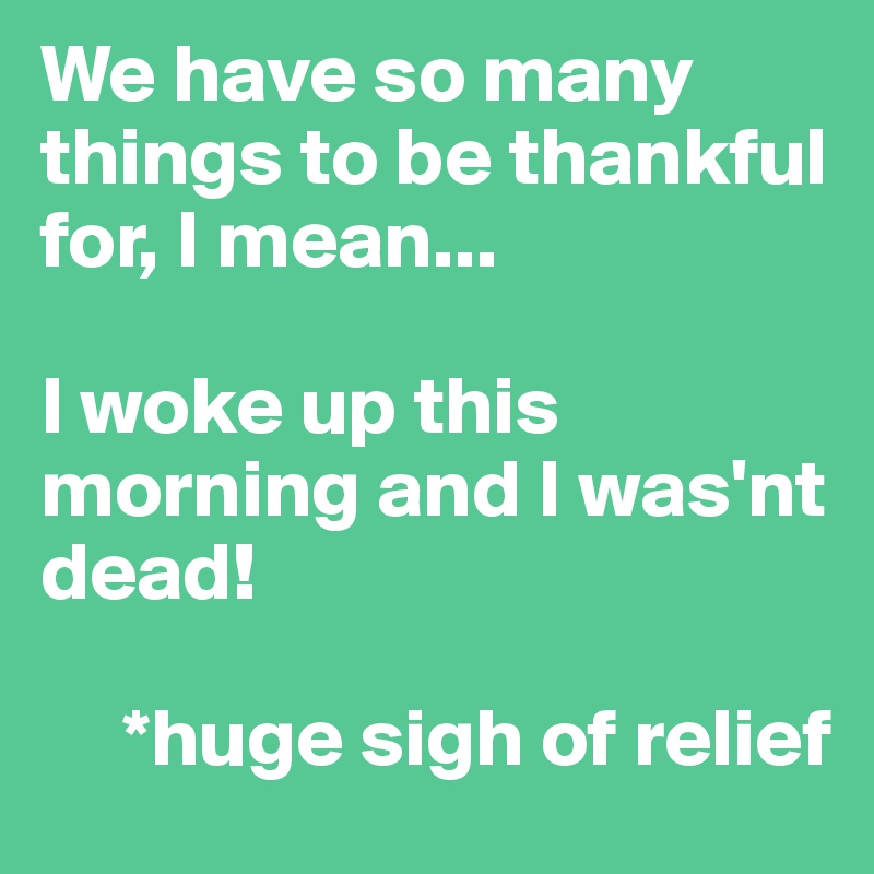 We have so many things to be thankful for, I mean...

I woke up this   morning and I was'nt dead!
    
     *huge sigh of relief