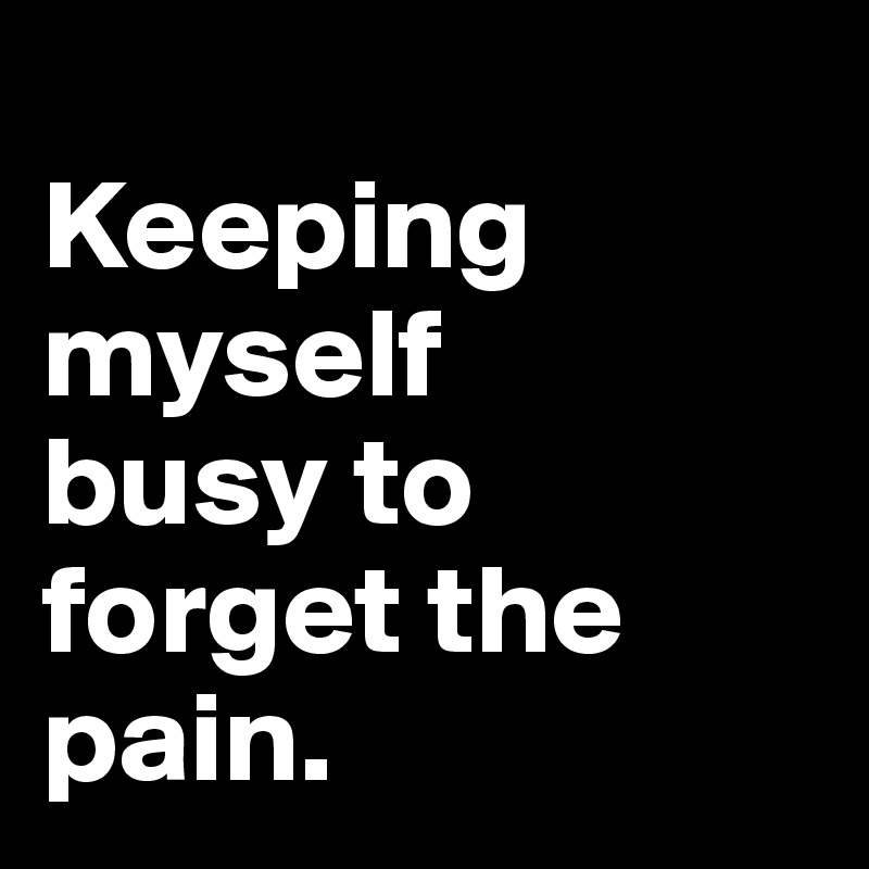 
Keeping myself 
busy to forget the pain.