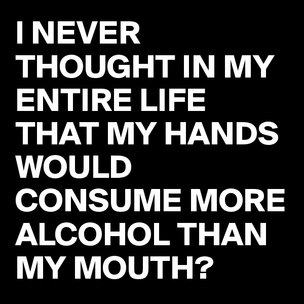 I NEVER THOUGHT IN MY ENTIRE LIFE THAT MY HANDS WOULD CONSUME MORE ALCOHOL THAN MY MOUTH?
