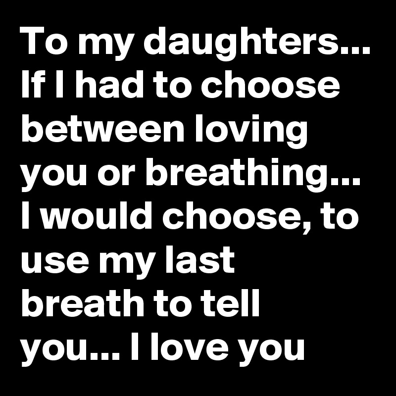 To my daughters... If I had to choose   between loving you or breathing... I would choose, to use my last breath to tell you... I love you