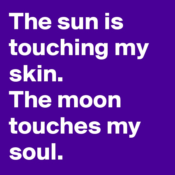 The sun is touching my skin.
The moon touches my soul.