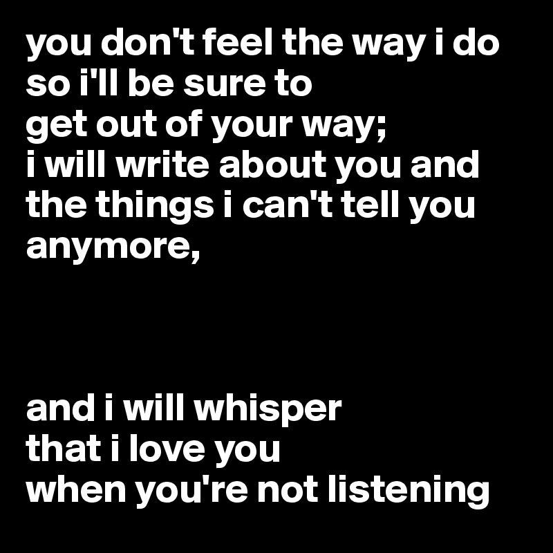 you don't feel the way i do
so i'll be sure to
get out of your way;
i will write about you and the things i can't tell you anymore,



and i will whisper
that i love you
when you're not listening