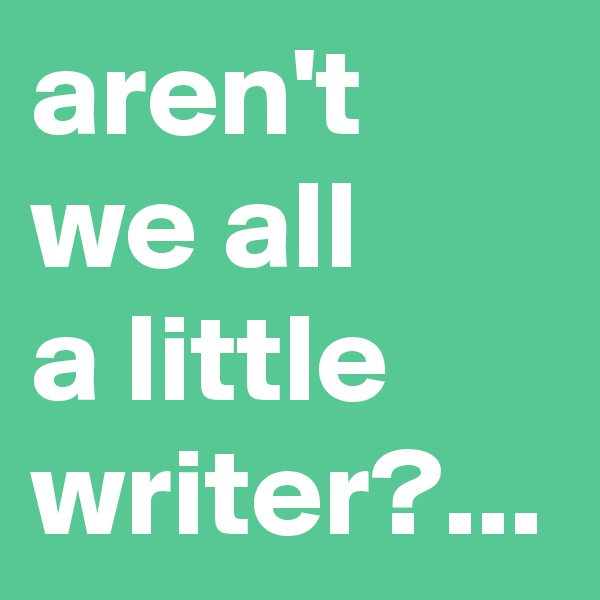 aren't we all 
a little writer?...