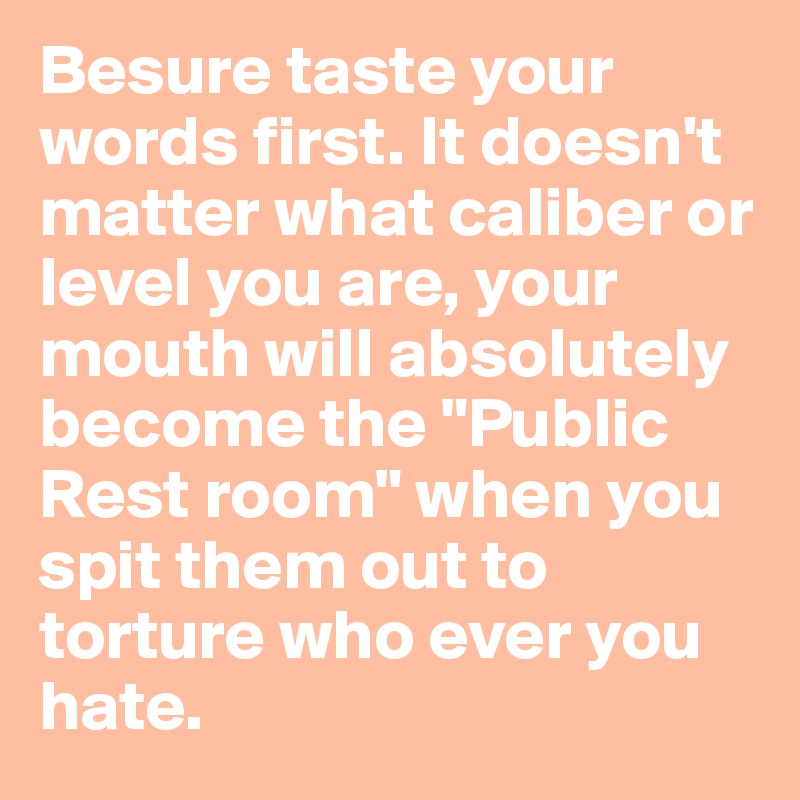 Besure taste your words first. It doesn't matter what caliber or level you are, your mouth will absolutely become the "Public Rest room" when you spit them out to torture who ever you hate. 