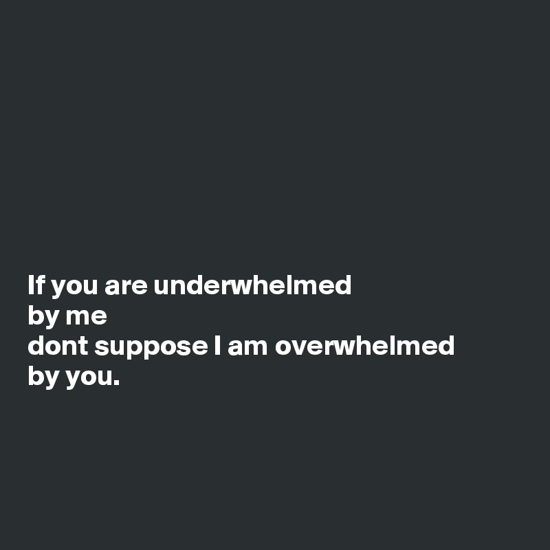 If you are underwhelmed by me dont suppose I am overwhelmed by you ...