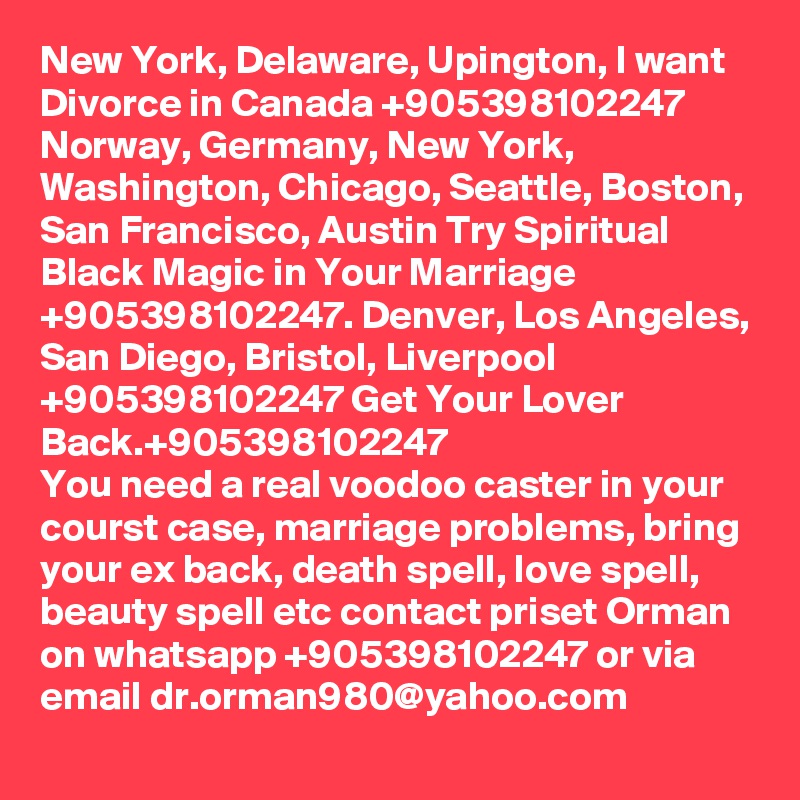 New York, Delaware, Upington, I want Divorce in Canada +905398102247 Norway, Germany, New York, Washington, Chicago, Seattle, Boston, San Francisco, Austin Try Spiritual Black Magic in Your Marriage +905398102247. Denver, Los Angeles, San Diego, Bristol, Liverpool +905398102247 Get Your Lover Back.+905398102247
You need a real voodoo caster in your courst case, marriage problems, bring your ex back, death spell, love spell, beauty spell etc contact priset Orman on whatsapp +905398102247 or via email dr.orman980@yahoo.com