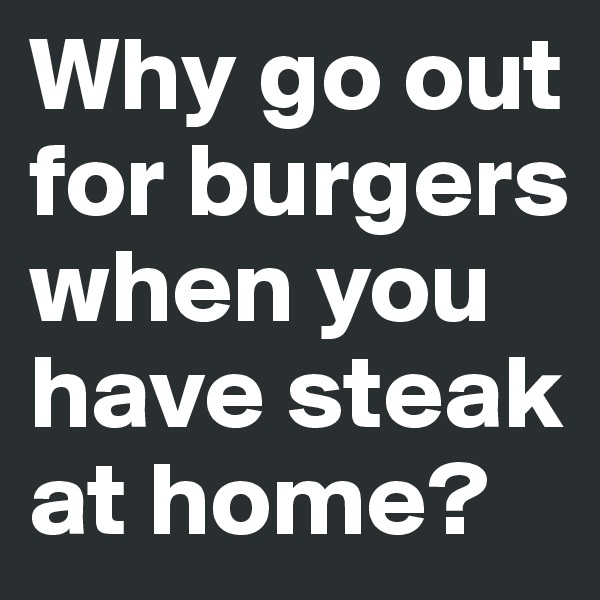 Why go out for burgers when you have steak at home?