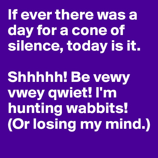If ever there was a day for a cone of silence, today is it. 

Shhhhh! Be vewy vwey qwiet! I'm hunting wabbits!  (Or losing my mind.)