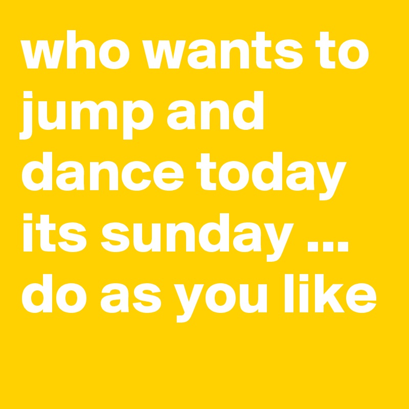who wants to jump and dance today its sunday ... do as you like 