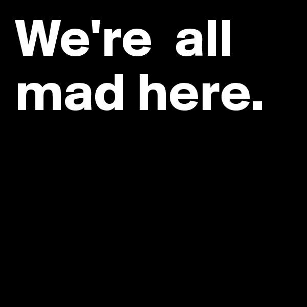 We're  all
mad here.



