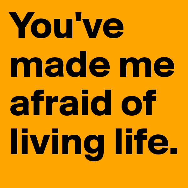 You've made me afraid of living life. 