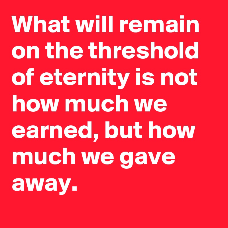 What will remain on the threshold of eternity is not how much we earned, but how much we gave away.