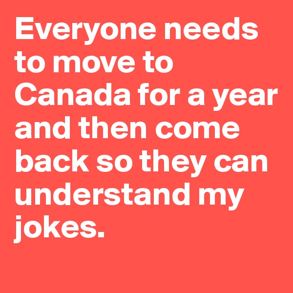 Everyone needs to move to Canada for a year and then come back so they can understand my jokes.