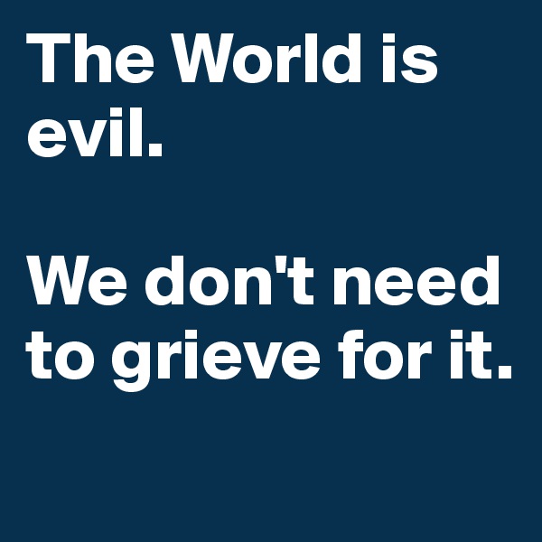 The World is evil.

We don't need to grieve for it.
