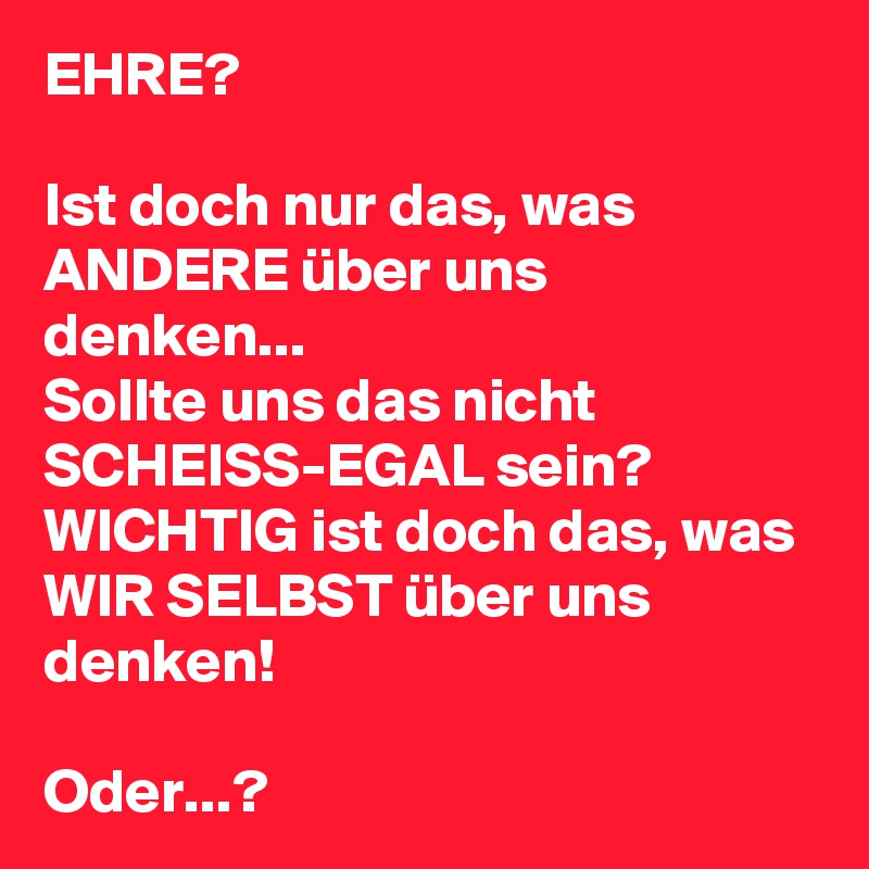 EHRE?

Ist doch nur das, was ANDERE über uns denken...
Sollte uns das nicht SCHEISS-EGAL sein?
WICHTIG ist doch das, was WIR SELBST über uns denken!

Oder...? 