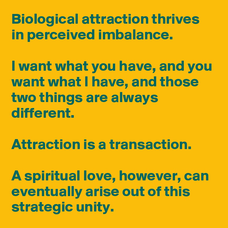 Biological attraction thrives in perceived imbalance. 

I want what you have, and you want what I have, and those two things are always different.

Attraction is a transaction. 

A spiritual love, however, can eventually arise out of this strategic unity.