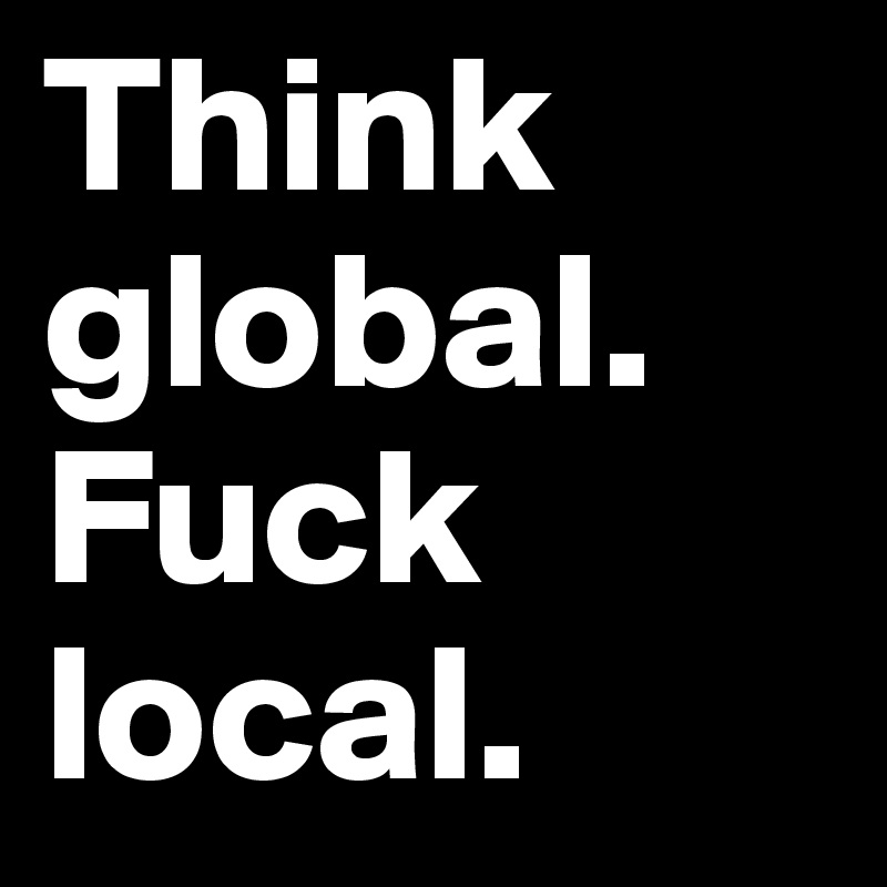 Think global. Fuck local.