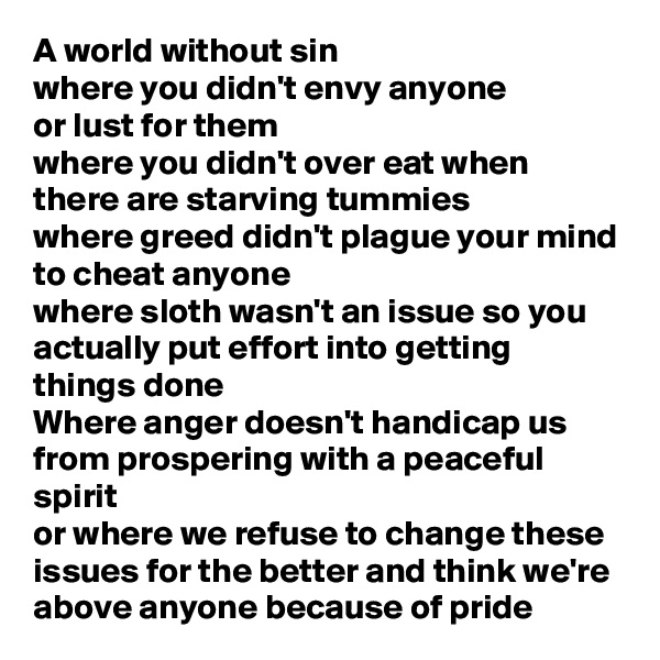 A world without sin
where you didn't envy anyone
or lust for them
where you didn't over eat when there are starving tummies 
where greed didn't plague your mind to cheat anyone
where sloth wasn't an issue so you actually put effort into getting things done 
Where anger doesn't handicap us from prospering with a peaceful spirit 
or where we refuse to change these issues for the better and think we're above anyone because of pride 