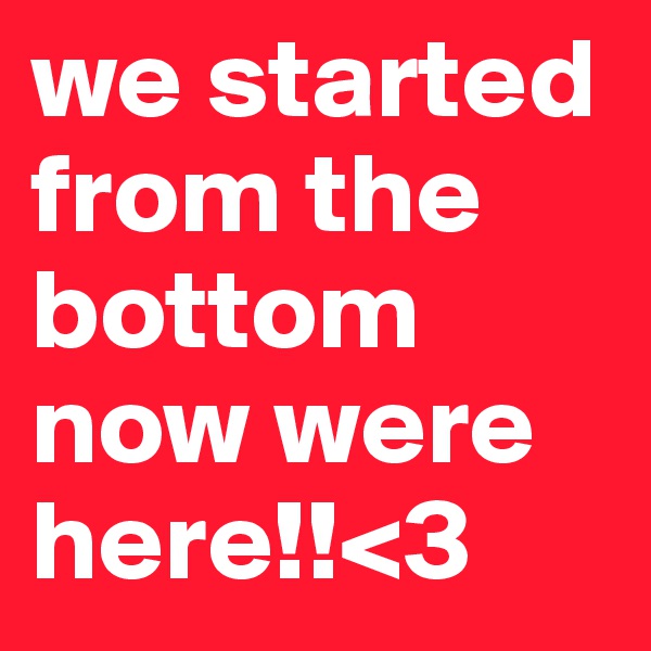 we started from the bottom now were here!!<3