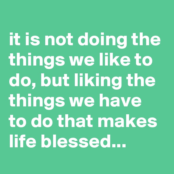 
it is not doing the things we like to do, but liking the things we have to do that makes life blessed...