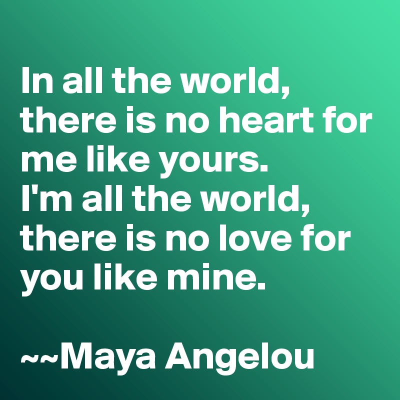 
In all the world, there is no heart for me like yours. 
I'm all the world, there is no love for you like mine. 

~~Maya Angelou