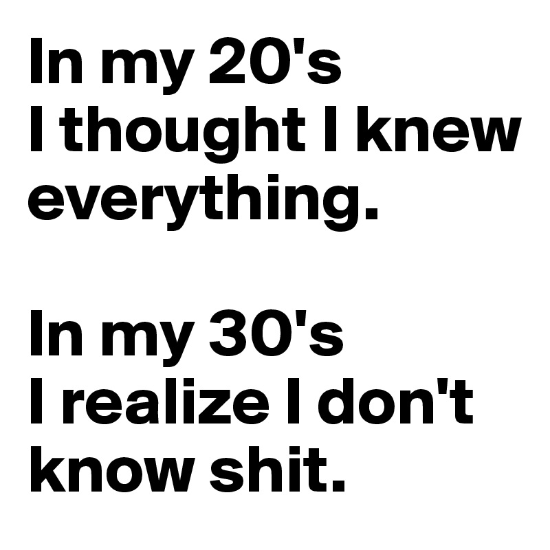 In my 20's
I thought I knew everything.

In my 30's
I realize I don't know shit.