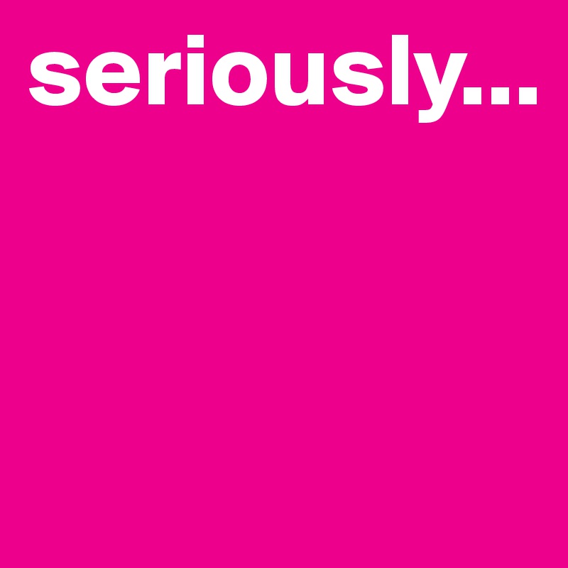 seriously...


