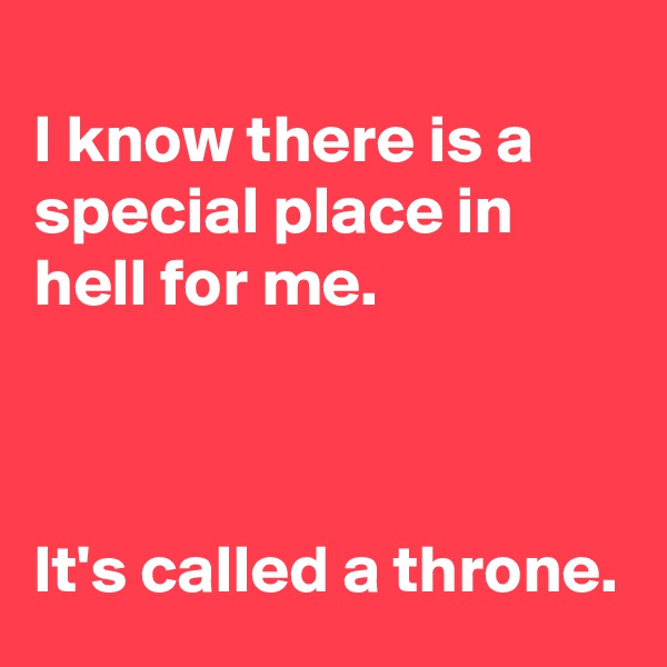 
I know there is a special place in hell for me.



It's called a throne.