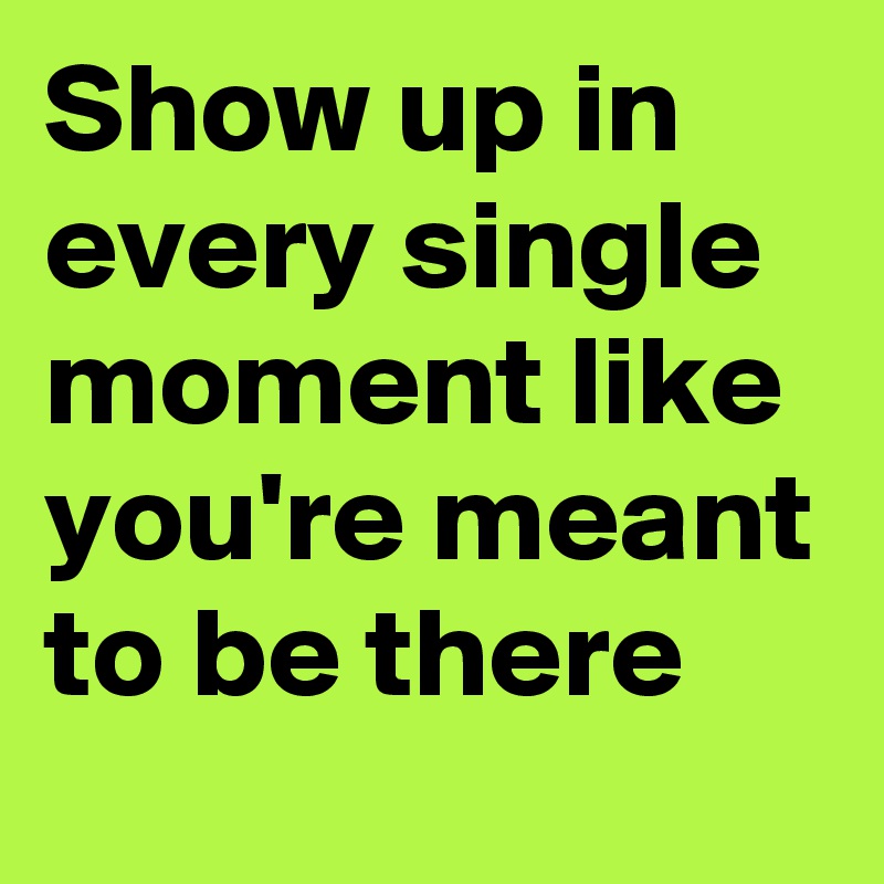 Show up in every single moment like you're meant to be there