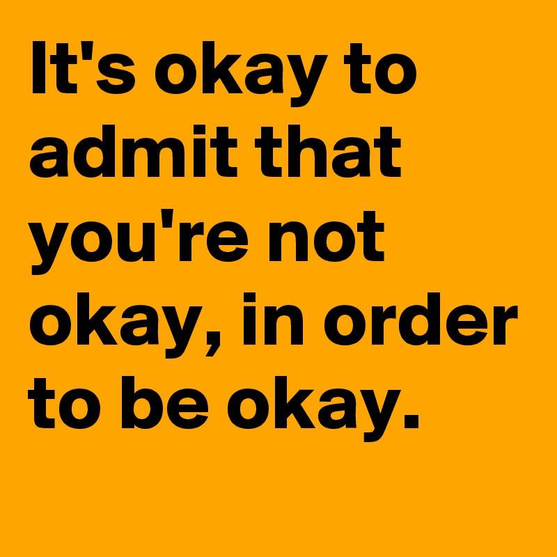 It's okay to admit that you're not okay, in order to be okay.